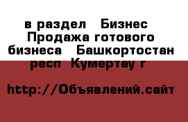  в раздел : Бизнес » Продажа готового бизнеса . Башкортостан респ.,Кумертау г.